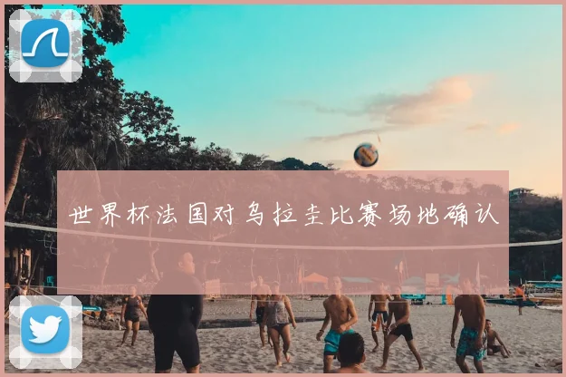 世界杯法国对乌拉圭比赛场地确认