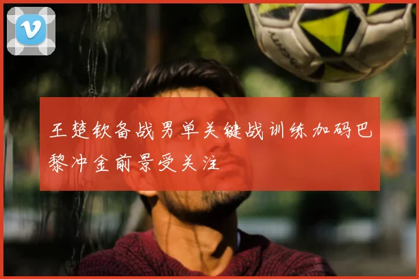 王楚钦备战男单关键战训练加码巴黎冲金前景受关注