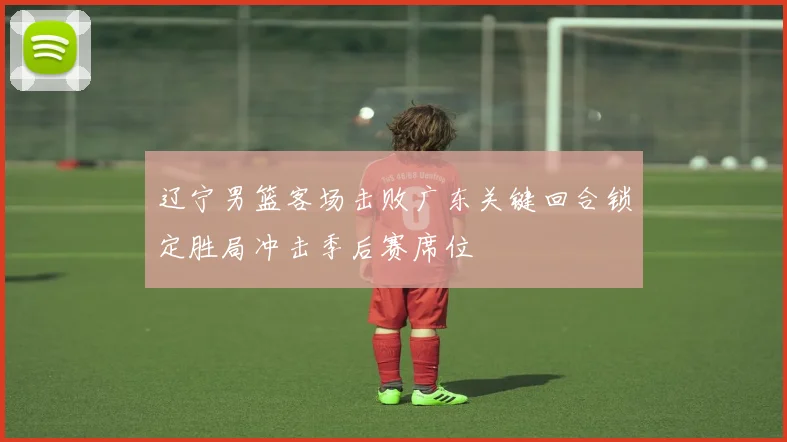 辽宁男篮客场击败广东关键回合锁定胜局冲击季后赛席位