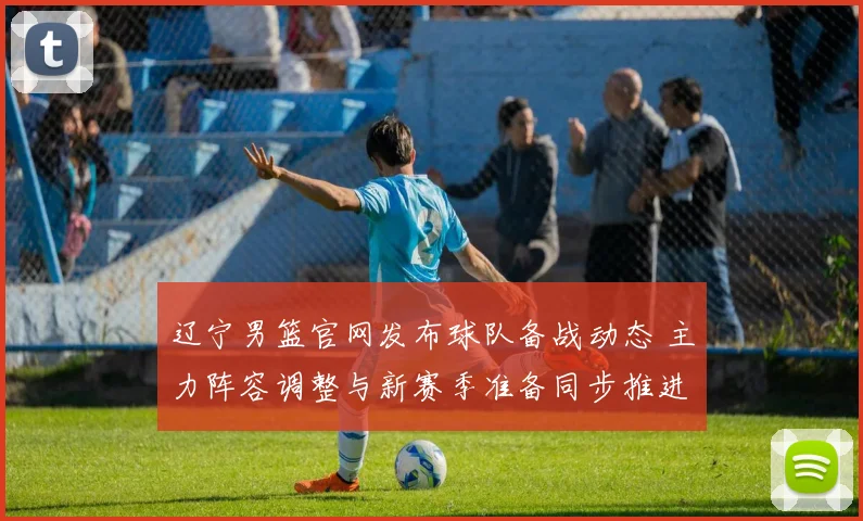 辽宁男篮官网发布球队备战动态 主力阵容调整与新赛季准备同步推进