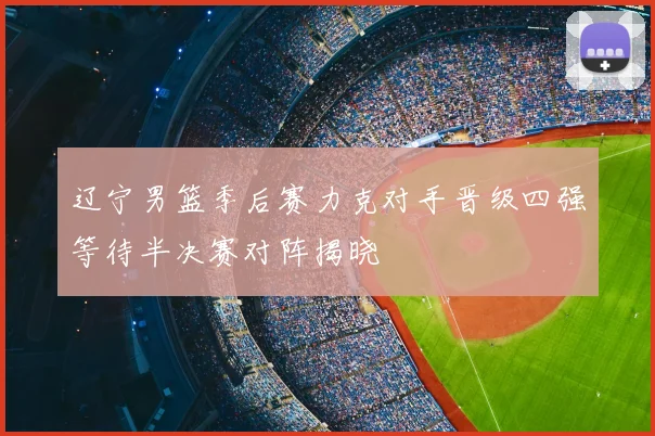 辽宁男篮季后赛力克对手晋级四强等待半决赛对阵揭晓