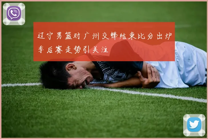 辽宁男篮对广州交锋结束比分出炉季后赛走势引关注