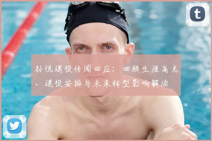 孙悦退役传闻回应：回顾生涯高光、退役安排与未来转型影响解读
