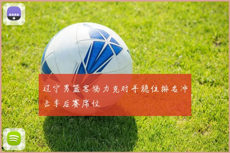 辽宁男篮客场力克对手稳住排名冲击季后赛席位