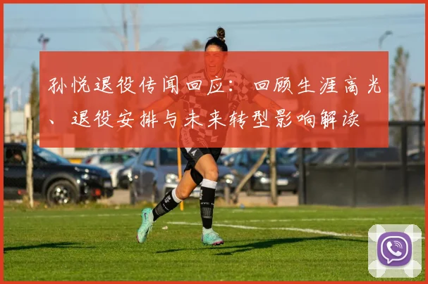 孙悦退役传闻回应：回顾生涯高光、退役安排与未来转型影响解读