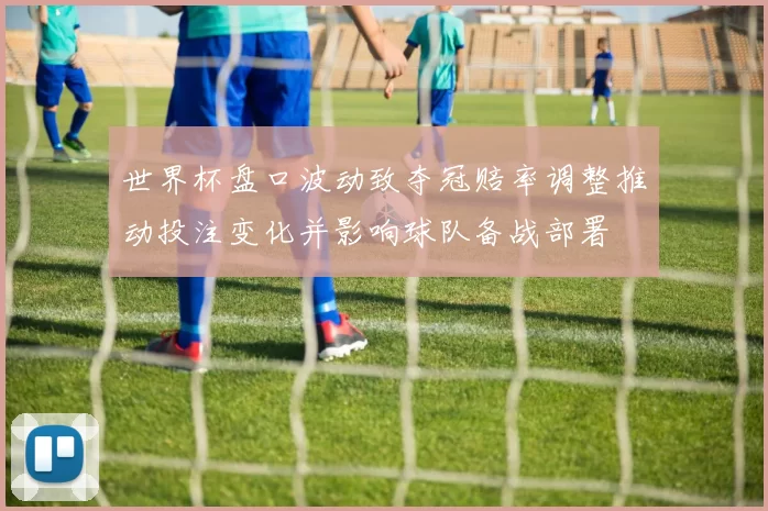 世界杯盘口波动致夺冠赔率调整推动投注变化并影响球队备战部署