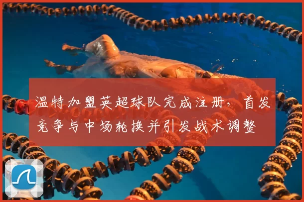 温特加盟英超球队完成注册，首发竞争与中场轮换并引发战术调整