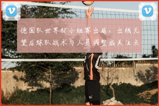 德国队世界杯小组赛出局，出线无望后球队战术与人员调整成关注点