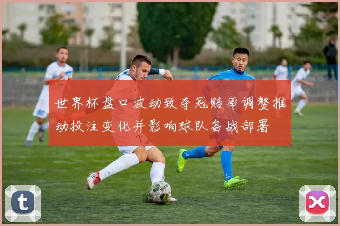 世界杯盘口波动致夺冠赔率调整推动投注变化并影响球队备战部署