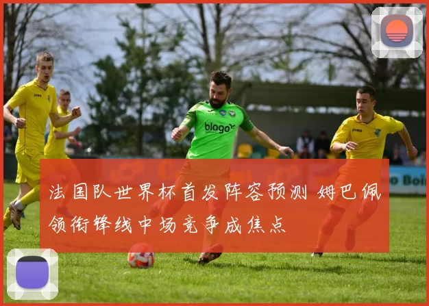 法国队世界杯首发阵容预测 姆巴佩领衔锋线中场竞争成焦点