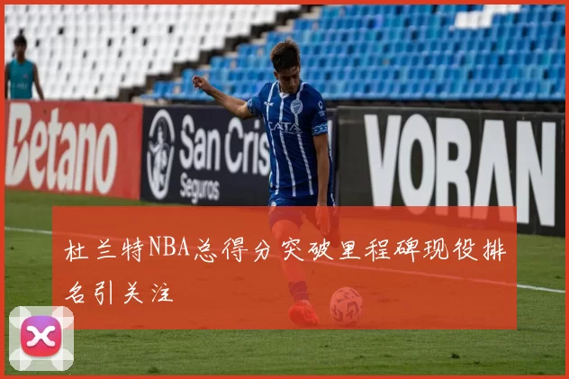 杜兰特NBA总得分突破里程碑现役排名引关注