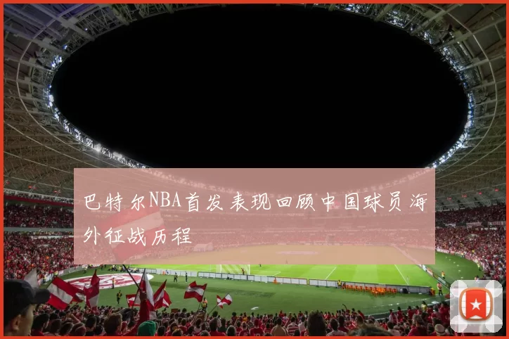 巴特尔NBA首发表现回顾中国球员海外征战历程