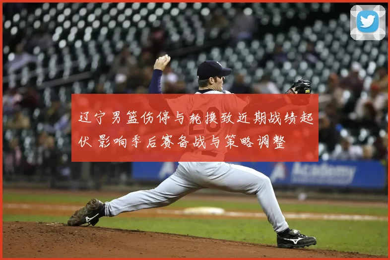 辽宁男篮伤停与轮换致近期战绩起伏 影响季后赛备战与策略调整