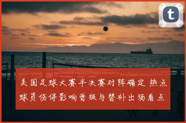 美国足球大赛半决赛对阵确定 热点球员伤停影响晋级与替补出场看点