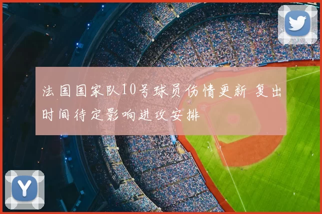 法国国家队10号球员伤情更新 复出时间待定影响进攻安排
