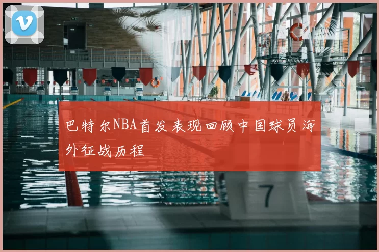 巴特尔NBA首发表现回顾中国球员海外征战历程