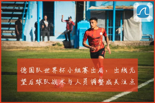 德国队世界杯小组赛出局，出线无望后球队战术与人员调整成关注点