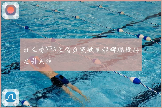 杜兰特NBA总得分突破里程碑现役排名引关注