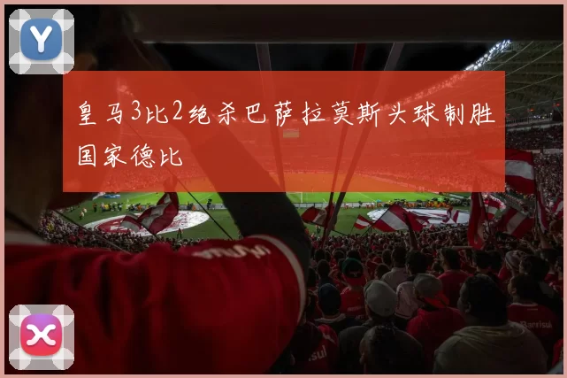 皇马3比2绝杀巴萨拉莫斯头球制胜国家德比