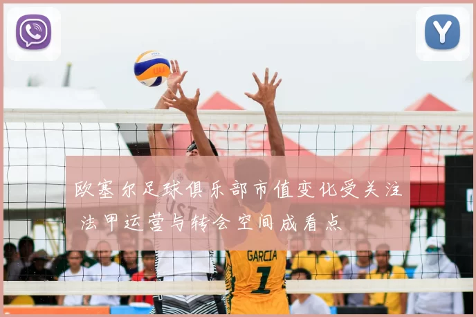 欧塞尔足球俱乐部市值变化受关注 法甲运营与转会空间成看点