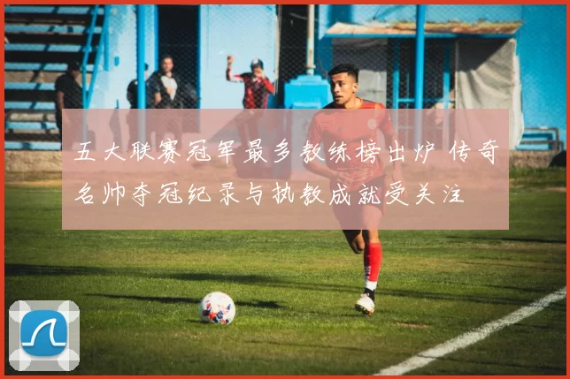 五大联赛冠军最多教练榜出炉 传奇名帅夺冠纪录与执教成就受关注