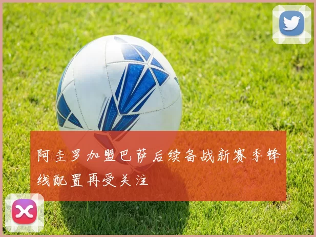 阿圭罗加盟巴萨后续备战新赛季锋线配置再受关注