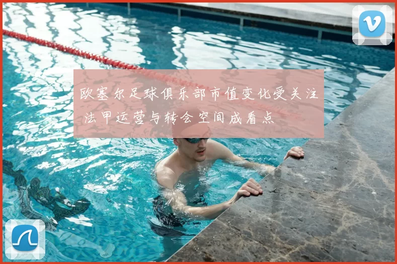 欧塞尔足球俱乐部市值变化受关注 法甲运营与转会空间成看点