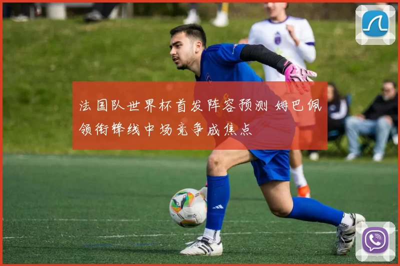 法国队世界杯首发阵容预测 姆巴佩领衔锋线中场竞争成焦点