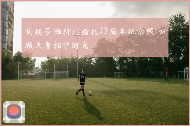 瓦妮莎晒科比婚礼22周年纪念照 回顾夫妻相守时光