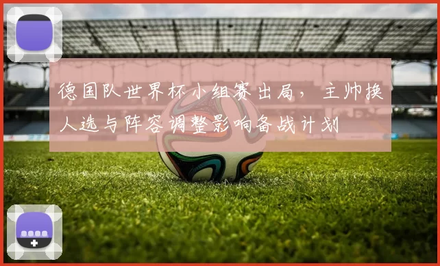 德国队世界杯小组赛出局，主帅换人选与阵容调整影响备战计划